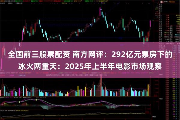 全国前三股票配资 南方网评：292亿元票房下的冰火两重天：2025年上半年电影市场观察