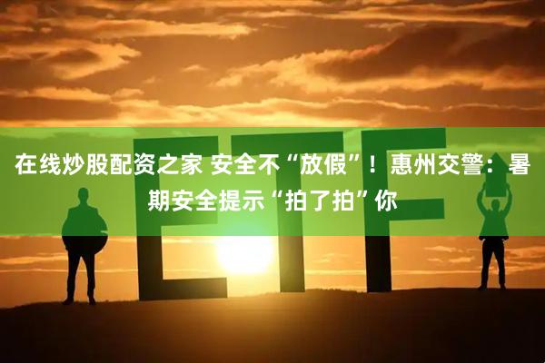 在线炒股配资之家 安全不“放假”！惠州交警：暑期安全提示“拍了拍”你